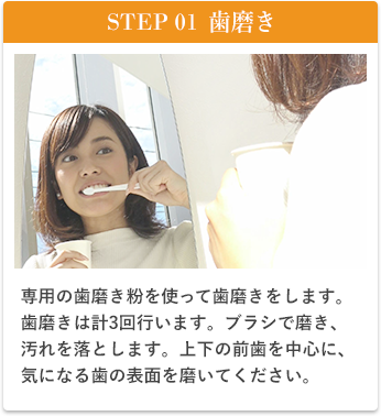 STEP01歯磨き、美歯口を使って歯磨きをします。歯磨きは計3回行います。ブラシで磨き、汚れを落とします。上下の前歯を中心に、木に夏歯の表面を磨いてください。